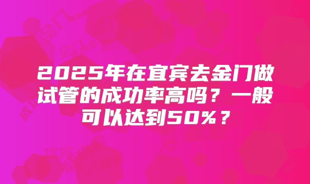 2025年在宜宾去金门做试管的成功率高吗?一般可以达到50%?