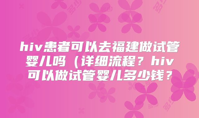 hiv患者可以去福建做试管婴儿吗（详细流程？hiv可以做试管婴儿多少钱？