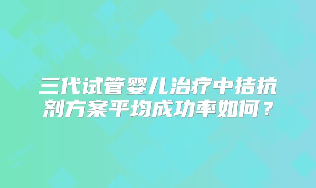 三代试管婴儿治疗中拮抗剂方案平均成功率如何?