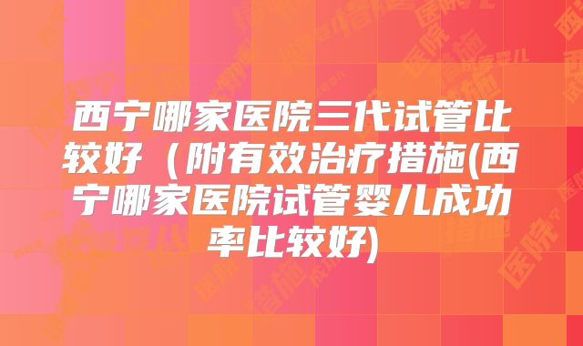 西宁哪家医院三代试管比较好(附有效治疗措施(西宁哪家医院试管婴儿成功率比较好)