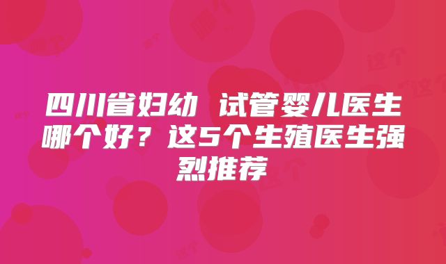 四川省妇幼 试管婴儿医生哪个好?这5个生殖医生强烈推荐