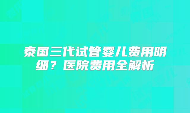 泰国三代试管婴儿费用明细？医院费用全解析