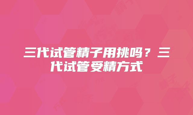 三代试管精子用挑吗?三代试管受精方式