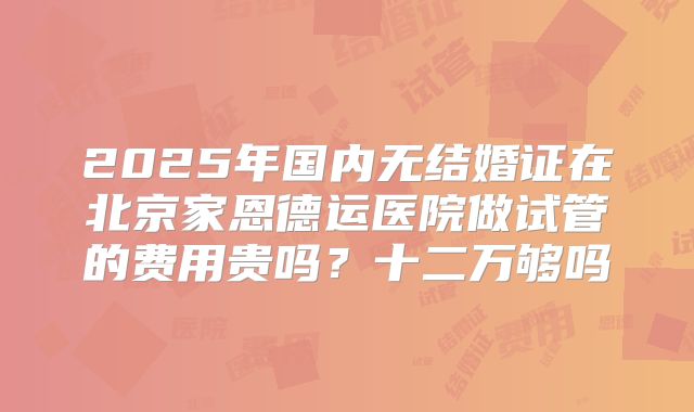 2025年国内无结婚证在北京家恩德运医院做试管的费用贵吗？十二万够吗