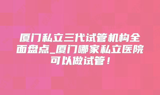 厦门私立三代试管机构全面盘点_厦门哪家私立医院可以做试管！