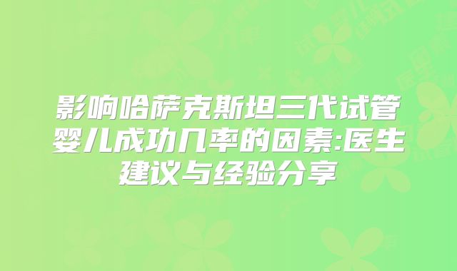 影响哈萨克斯坦三代试管婴儿成功几率的因素:医生建议与经验分享