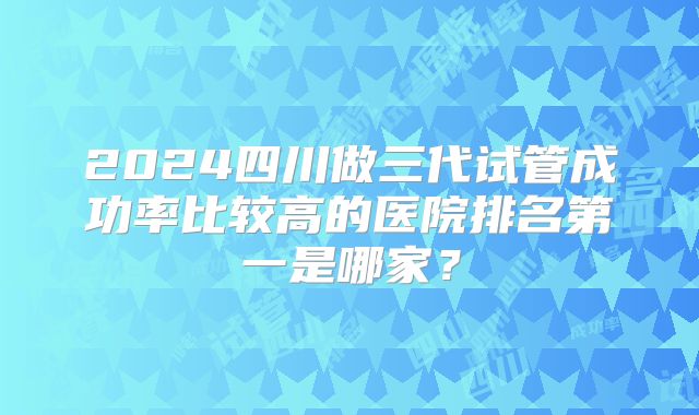 2024四川做三代试管成功率比较高的医院排名第一是哪家?