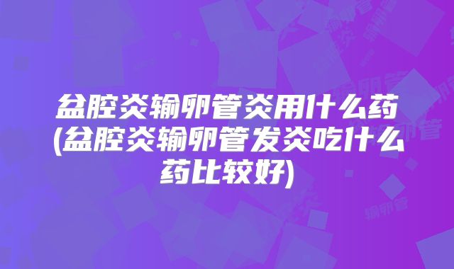 盆腔炎输卵管炎用什么药(盆腔炎输卵管发炎吃什么药比较好)