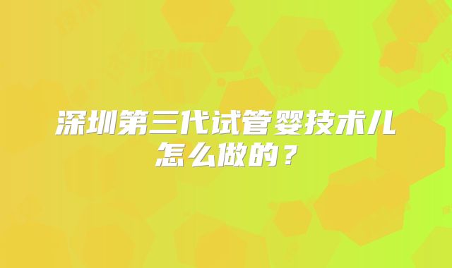 深圳第三代试管婴技术儿怎么做的?