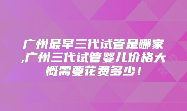 广州最早三代试管是哪家,广州三代试管婴儿价格大概需要花费多少！