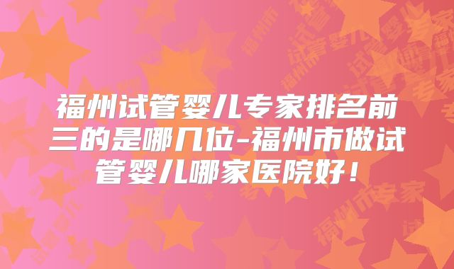 福州试管婴儿专家排名前三的是哪几位-福州市做试管婴儿哪家医院好!