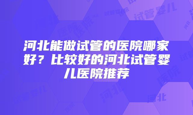 河北能做试管的医院哪家好?比较好的河北试管婴儿医院推荐