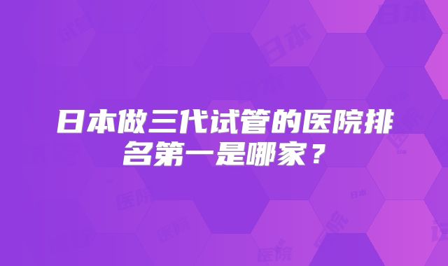 日本做三代试管的医院排名第一是哪家？