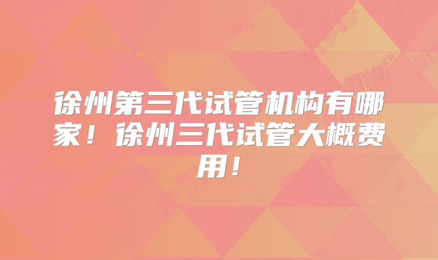 徐州第三代试管机构有哪家！徐州三代试管大概费用！
