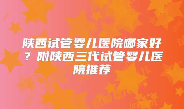 陕西试管婴儿医院哪家好?附陕西三代试管婴儿医院推荐