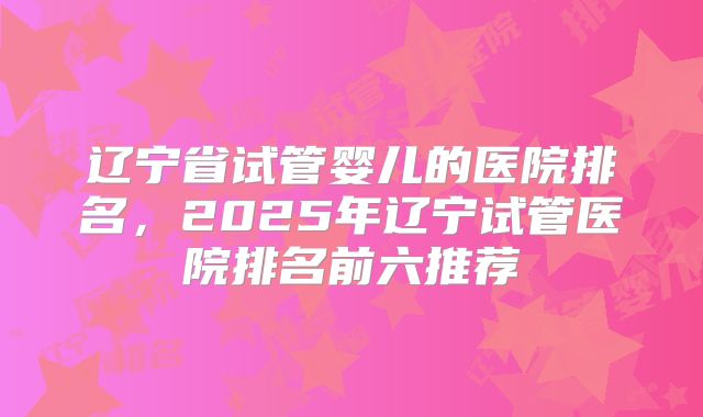 辽宁省试管婴儿的医院排名，2025年辽宁试管医院排名前六推荐