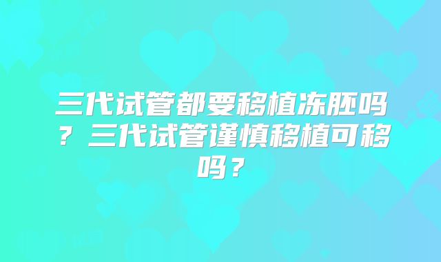 三代试管都要移植冻胚吗？三代试管谨慎移植可移吗？