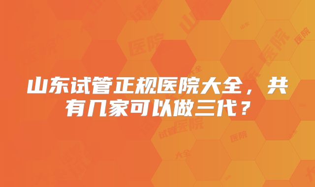山东试管正规医院大全，共有几家可以做三代？