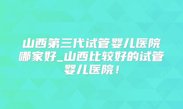 山西第三代试管婴儿医院哪家好_山西比较好的试管婴儿医院！