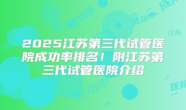2025江苏第三代试管医院成功率排名！附江苏第三代试管医院介绍