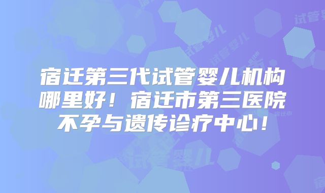 宿迁第三代试管婴儿机构哪里好！宿迁市第三医院不孕与遗传诊疗中心！