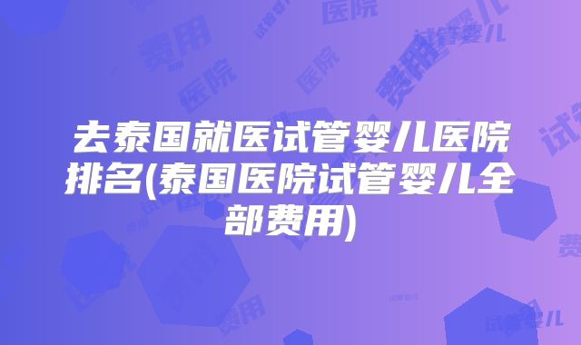 去泰国就医试管婴儿医院排名(泰国医院试管婴儿全部费用)