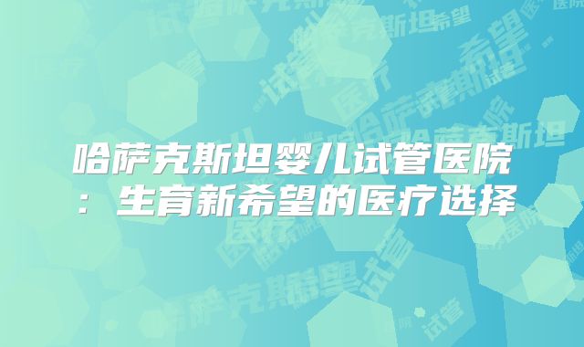 哈萨克斯坦婴儿试管医院：生育新希望的医疗选择