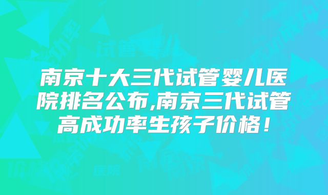 南京十大三代试管婴儿医院排名公布,南京三代试管高成功率生孩子价格!
