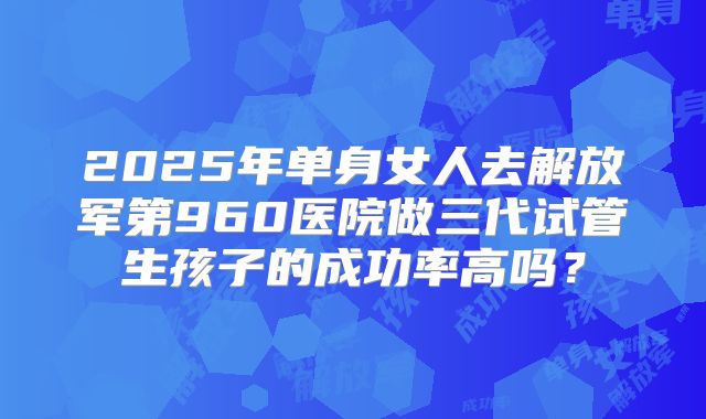 2025年单身女人去解放军第960医院做三代试管生孩子的成功率高吗？
