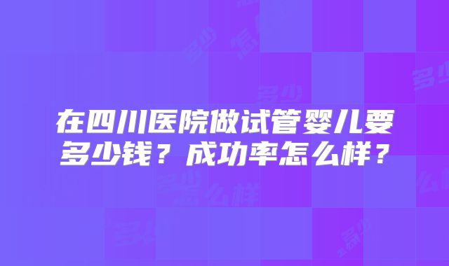 在四川医院做试管婴儿要多少钱？成功率怎么样？