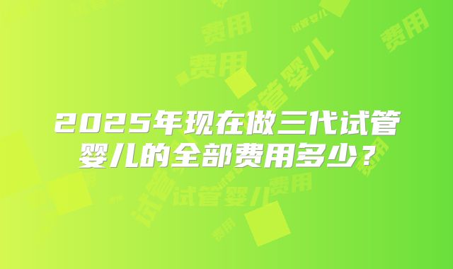 2025年现在做三代试管婴儿的全部费用多少？