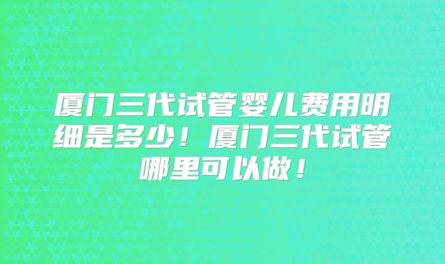 厦门三代试管婴儿费用明细是多少！厦门三代试管哪里可以做！