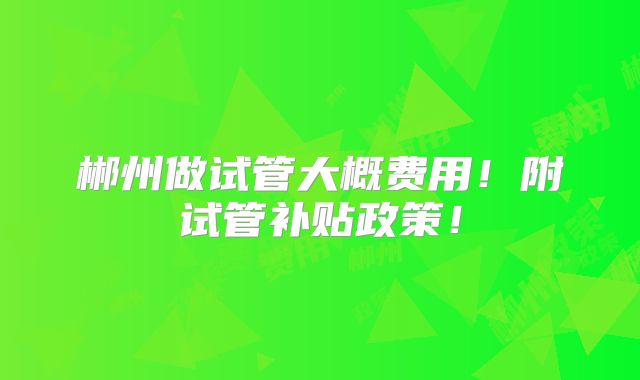 郴州做试管大概费用!附试管补贴政策!
