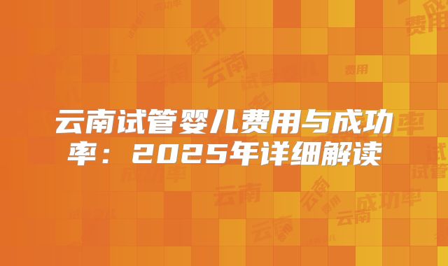 云南试管婴儿费用与成功率:2025年详细解读