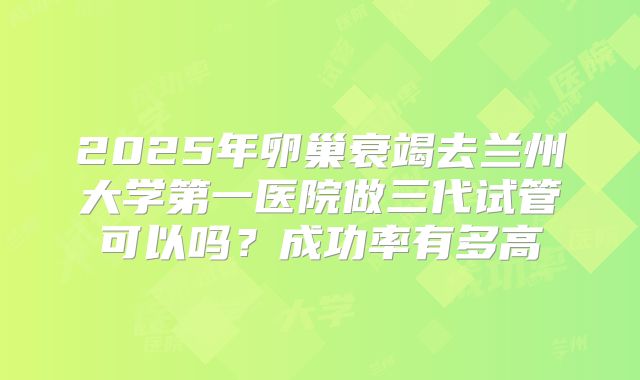 2025年卵巢衰竭去兰州大学第一医院做三代试管可以吗？成功率有多高