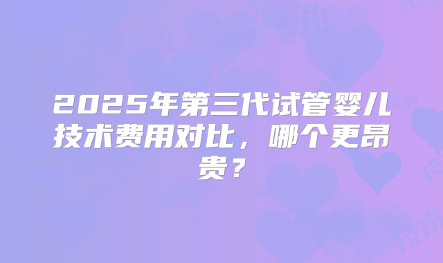 2025年第三代试管婴儿技术费用对比，哪个更昂贵？