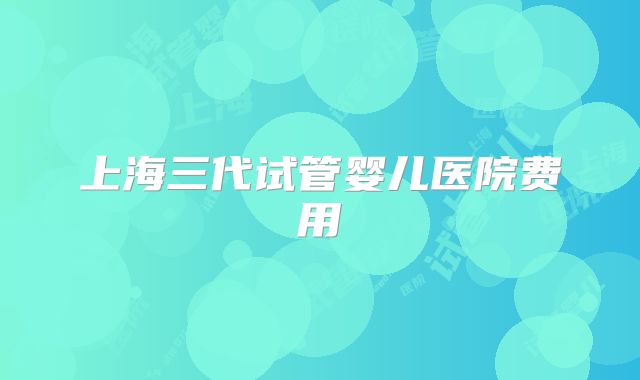 上海三代试管婴儿医院费用