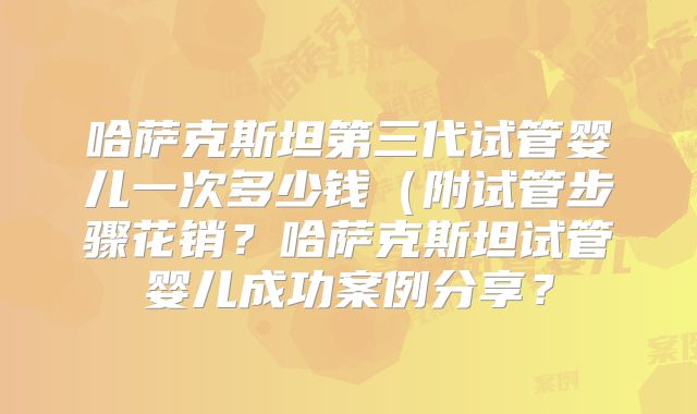 哈萨克斯坦第三代试管婴儿一次多少钱（附试管步骤花销？哈萨克斯坦试管婴儿成功案例分享？