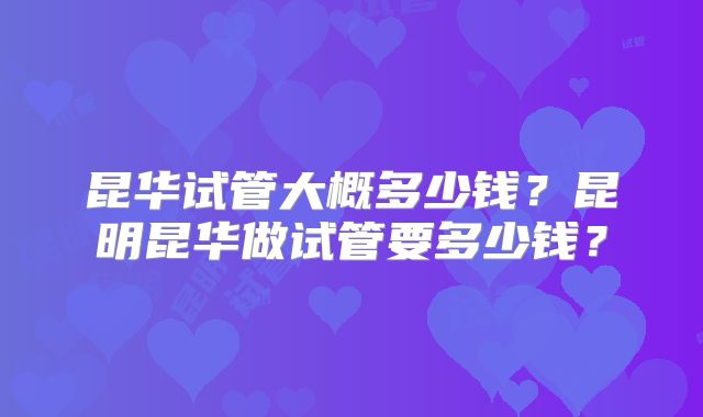 昆华试管大概多少钱?昆明昆华做试管要多少钱?