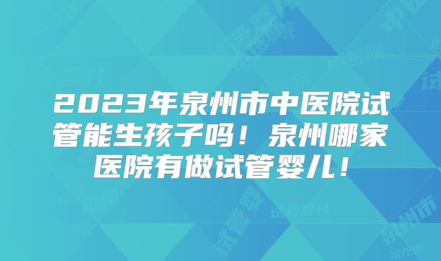 2023年泉州市中医院试管能生孩子吗!泉州哪家医院有做试管婴儿!