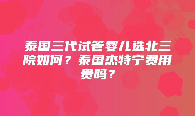 泰国三代试管婴儿选北三院如何？泰国杰特宁费用贵吗？