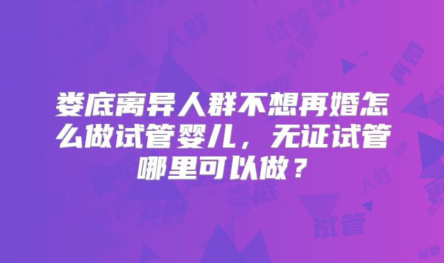 娄底离异人群不想再婚怎么做试管婴儿，无证试管哪里可以做？