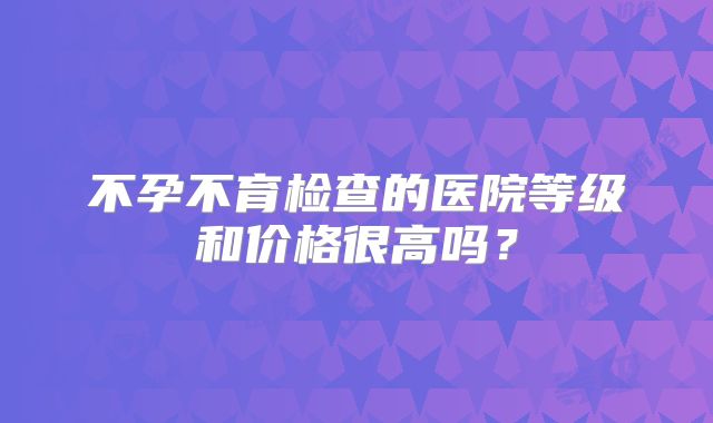 不孕不育检查的医院等级和价格很高吗？