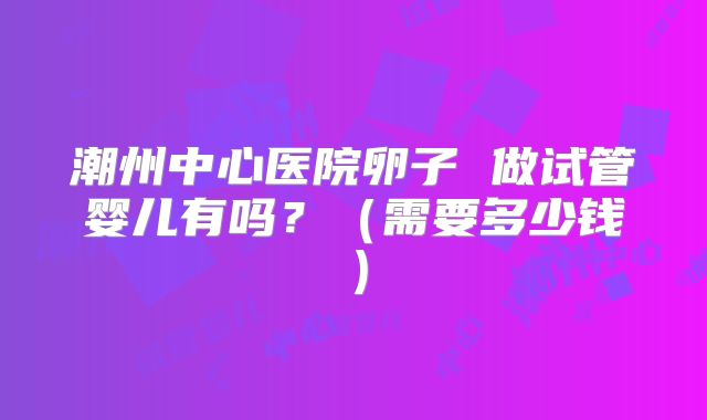 潮州中心医院卵子 做试管婴儿有吗?(需要多少钱)