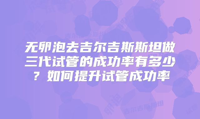 无卵泡去吉尔吉斯斯坦做三代试管的成功率有多少？如何提升试管成功率