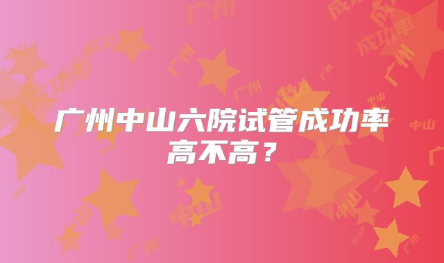 广州中山六院试管成功率高不高?