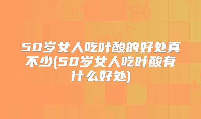 50岁女人吃叶酸的好处真不少(50岁女人吃叶酸有什么好处)
