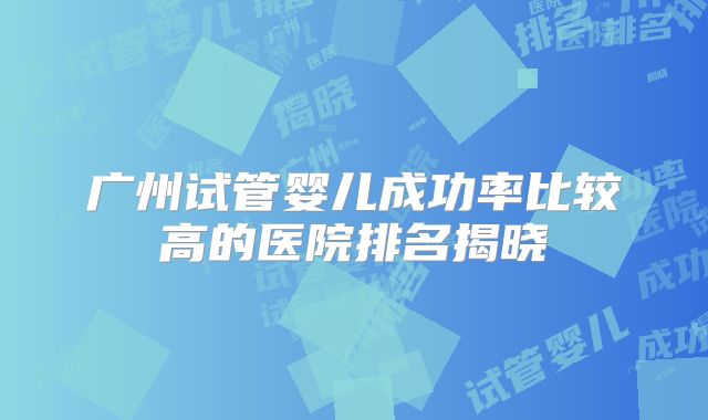 广州试管婴儿成功率比较高的医院排名揭晓