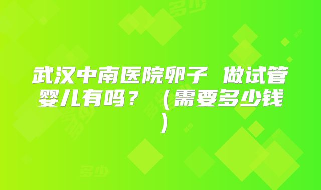 武汉中南医院卵子 做试管婴儿有吗?(需要多少钱)