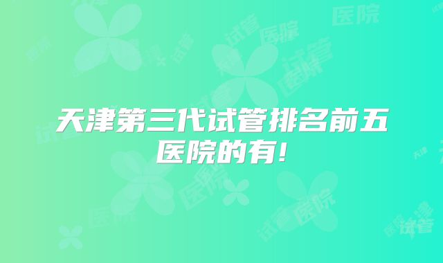 天津第三代试管排名前五医院的有!